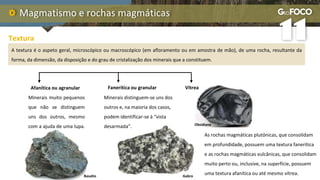 Magmatismo e rochas magmáticas
Textura
A textura é o aspeto geral, microscópico ou macroscópico (em afloramento ou em amostra de mão), de uma rocha, resultante da
forma, da dimensão, da disposição e do grau de cristalização dos minerais que a constituem.
Afanítica ou agranular Fanerítica ou granular Vítrea
Minerais muito pequenos
que não se distinguem
uns dos outros, mesmo
com a ajuda de uma lupa.
Minerais distinguem-se uns dos
outros e, na maioria dos casos,
podem identificar-se à “vista
desarmada”.
As rochas magmáticas plutónicas, que consolidam
em profundidade, possuem uma textura fanerítica
e as rochas magmáticas vulcânicas, que consolidam
muito perto ou, inclusive, na superfície, possuem
uma textura afanítica ou até mesmo vítrea.
Basalto Gabro
Obsidiana
 