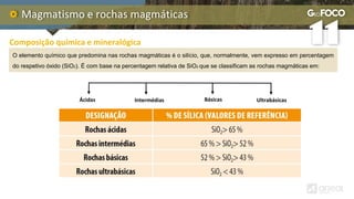 Magmatismo e rochas magmáticas
Composição química e mineralógica
O elemento químico que predomina nas rochas magmáticas é o silício, que, normalmente, vem expresso em percentagem
do respetivo óxido (SiO2). É com base na percentagem relativa de SiO2 que se classificam as rochas magmáticas em:
Ácidas Intermédias Básicas Ultrabásicas
 