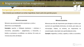 Magmatismo e rochas magmáticas
Composição química e mineralógica
Dos minerais que constituem as rochas magmáticas, fazem parte dois grandes grupos:
Minerais essenciais Minerais acessórios
Minerais cuja presença permite caracterizar a rocha e
determina a sua designação.
Exemplos: quartzo, o feldspato (potássico – ortóclase e
microclina; calcossódico – plagióclases), a moscovite, a
biotite, as piroxenas, as anfíbolas e as olivinas. Em suma, os
minerais das séries de Bowen.
Minerais que não são importantes para designar a rocha e que
ocorrem em quantidades diminutas, só visíveis, por vezes, ao
microscópio. Podem, no entanto, ser importantes na
caracterização e descrição mais aprofundada da rocha.
Exemplo: magnetite, o zircão, a apatite, o rútilo e a turmalina.
 