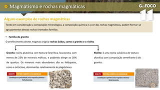 Magmatismo e rochas magmáticas
Alguns exemplos de rochas magmáticas
Tendo em consideração a composição mineralógica, a composição química e a cor das rochas magmáticas, podem formar-se
agrupamentos destas rochas chamados famílias.
• Família do granito
O arrefecimento destes magmas origina rochas ácidas, como o granito e o riolito.
Riolito: é uma rocha vulcânica de textura
afanítica com composição semelhante à do
granito.
Granito: rocha plutónica com textura fanerítica, leucocrata, com
menos de 25% de minerais máficos, e podendo atingir os 30%
de quartzo. Os minerais mais abundantes são os feldspatos,
como a ortóclase, dominantes relativamente às plagióclases.
 