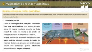 Magmatismo e rochas magmáticas
Alguns exemplos de rochas magmáticas
Tendo em consideração a composição mineralógica, a composição química e a cor das rochas magmáticas, podem formar-se agrupamentos destas
rochas chamados famílias.
Locais de convergência de uma placa continental
com uma placa oceânica, com subducção desta
última. O magma resultante provinha da fusão
parcial de partes do manto e da crusta sob
condições especiais de temperatura e pressão.
A água contida nos sedimentos transportados pela
placa oceânica diminui o ponto de fusão dos
materiais. Deste modo, o magma tem tendência para
adquirir uma composição química intermédia,
designando-se por magma andesítico.
• Família do diorito
 