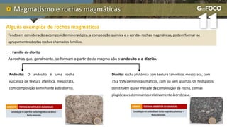 Magmatismo e rochas magmáticas
Alguns exemplos de rochas magmáticas
Tendo em consideração a composição mineralógica, a composição química e a cor das rochas magmáticas, podem formar-se
agrupamentos destas rochas chamados famílias.
• Família do diorito
As rochas que, geralmente, se formam a partir deste magma são o andesito e o diorito.
Diorito: rocha plutónica com textura fanerítica, mesocrata, com
35 a 55% de minerais máficos, com ou sem quartzo. Os feldspatos
constituem quase metade da composição da rocha, com as
plagióclases dominantes relativamente à ortóclase.
Andesito: O andesito é uma rocha
vulcânica de textura afanítica, mesocrata,
com composição semelhante à do diorito.
 