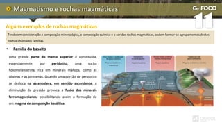 Magmatismo e rochas magmáticas
Alguns exemplos de rochas magmáticas
Tendo em consideração a composição mineralógica, a composição química e a cor das rochas magmáticas, podem formar-se agrupamentos destas
rochas chamados famílias.
Uma grande parte do manto superior é constituída,
essencialmente, por peridotito, uma rocha
holomelanocrata, rica em minerais máficos, como as
olivinas e as piroxenas. Quando uma porção de peridotito
se desloca na astenosfera, em sentido ascendente, a
diminuição de pressão provoca a fusão dos minerais
ferromagnesianos, possibilitando assim a formação de
um magma de composição basáltica.
• Família do basalto
 
