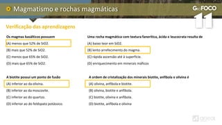 Magmatismo e rochas magmáticas
Verificação das aprendizagens
Os magmas basálticos possuem
(A) menos que 52% de SiO2.
(B) mais que 52% de SiO2.
(C) menos que 65% de SiO2.
(D) mais que 65% de SiO2.
A biotite possui um ponto de fusão
(A) inferior ao da olivina.
(B) inferior ao da moscovite.
(C) inferior ao do quartzo.
(D) inferior ao do feldspato potássico.
Uma rocha magmática com textura fanerítica, ácida e leucocrata resulta de
(A) baixo teor em SiO2.
(B) lento arrefecimento do magma.
(C) rápida ascensão até à superfície.
(D) enriquecimento em minerais máficos
A ordem de cristalização dos minerais biotite, anfíbola e olivina é
(A) olivina, anfíbola e biotite.
(B) olivina, biotite e anfíbola.
(C) biotite, olivina e anfíbola.
(D) biotite, anfíbola e olivina
 