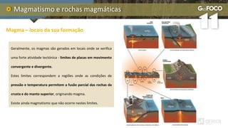 Magmatismo e rochas magmáticas
Magma – locais da sua formação
Geralmente, os magmas são gerados em locais onde se verifica
uma forte atividade tectónica - limites de placas em movimento
convergente e divergente.
Estes limites correspondem a regiões onde as condições de
pressão e temperatura permitem a fusão parcial das rochas da
crusta e do manto superior, originando magma.
Existe ainda magmatismo que não ocorre nestes limites.
 