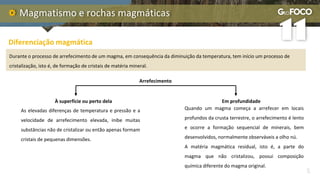 Magmatismo e rochas magmáticas
Quando um magma começa a arrefecer em locais
profundos da crusta terrestre, o arrefecimento é lento
e ocorre a formação sequencial de minerais, bem
desenvolvidos, normalmente observáveis a olho nú.
A matéria magmática residual, isto é, a parte do
magma que não cristalizou, possui composição
química diferente do magma original.
Diferenciação magmática
Durante o processo de arrefecimento de um magma, em consequência da diminuição da temperatura, tem início um processo de
cristalização, isto é, de formação de cristais de matéria mineral.
Arrefecimento
À superfície ou perto dela Em profundidade
As elevadas diferenças de temperatura e pressão e a
velocidade de arrefecimento elevada, inibe muitas
substâncias não de cristalizar ou então apenas formam
cristais de pequenas dimensões.
 