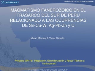 DIRECCIÓN DE GEOLOGÍA REGIONAL




MAGMATISMO FANEROZOICO EN EL
  TRASARCO DEL SUR DE PERU
RELACIONADO A LAS OCURRENCIAS
    DE Sn-Cu-W, Ag-Pb-Zn y U

               Mirian Mamani & Victor Carlotto




 Proyecto GR-16: “Integración, Estandarización y Apoyo Técnico a
                          Instituciones””
 