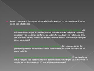    Cuando una pluma de magma alcanza la litosfera origina un punto caliente. Pueden
    darse tres situaciones:

    ›   Perforación de la litosfera oceánica y aparición de una cadena de volcanes. Los
        volcanes tienen mayor actividad mientras más cerca estén del punto caliente y
        envejecen y se erosionan conforme se alejan, formando guyots y atolones. Si la
        act. Volcánica es muy intensa se forman cadenas de islas volcánicas( dan lugar a
        conos volcánicos).

    ›   Origen de las grandes provincias ígneas o basálticas. Son extensas zonas del
        planeta sepultadas por lavas basálticas ocasionadas por la act. Volcánica de un
        punto caliente.

    ›   Adelgazamiento de la litosfera continental y formación de un rift. El punto caliente
        actúa y origina tres fracturas radiales denominadas punto triple. Estas fracturas se
        convierten en depresiones o rift que originarán una dorsal.
 