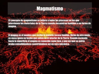 Magmatismo

El concepto de magmatismo se refiere a todos los procesos en los que
intervienen los materiales de la Tierra cuando encuentran fundidos o en forma de
magma.


El magma es el nombre que recibe la materia rocosa fundida. Dicho de otro modo,
es masa ígnea en fusión que existe en el interior de la Tierra. Cuando asciende
hacia la superficie el magma es conocido como lava, y una vez que se enfría
acaba consolidándose convirtiéndose así en roca volcánica.
 