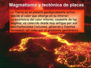 Magmatismo y tectónica de placas La Tierra es un planeta geológicamente activo debido al calor que alberga en su interior. La existencia del calor interno, causante de los magmas, es conocida desde muy antiguo por sus manifestaciones (volcanes, géiseres y fuentes termales), así como por el gradiente geotérmico. 