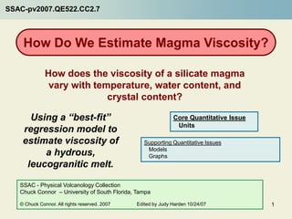 SSAC-pv2007.QE522.CC2.7



    How Do We Estimate Magma Viscosity?

              How does the viscosity of a silicate magma
               vary with temperature, water content, and
                            crystal content?

      Using a “best-fit”                                      Core Quantitative Issue
                                                               Units
    regression model to
    estimate viscosity of                         Supporting Quantitative Issues
                                                   Models
         a hydrous,                                Graphs
     leucogranitic melt.

   SSAC - Physical Volcanology Collection
   Chuck Connor – University of South Florida, Tampa

   © Chuck Connor. All rights reserved. 2007   Edited by Judy Harden 10/24/07           1
 