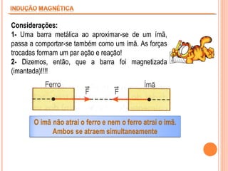Considerações:
1- Uma barra metálica ao aproximar-se de um ímã,
passa a comportar-se também como um ímã. As forças
trocadas formam um par ação e reação!
2- Dizemos, então, que a barra foi magnetizada
(imantada)!!!!

 