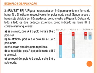 3. (FUVEST-SP) A Figura I representa um ímã permanente em forma de
barra. N e S indicam, respectivamente, polos norte e sul. Suponha que a
barra seja dividida em três pedaços, como mostra a Figura II. Colocando
lado a lado os dois pedaços extremos, como indicado na figura III, é
correto afirmar que eles:
a) se atrairão, pois A é o polo norte e B é o
polo sul.
b) se atrairão, pois A é o polo sul e B é o
polo norte.
c) não serão atraídos nem repelidos.
d) se repelirão, pois A é o po1o norte e B é
o polo sul.
e) se repelirão, pois A é o polo sul e B é o
polo norte.

 