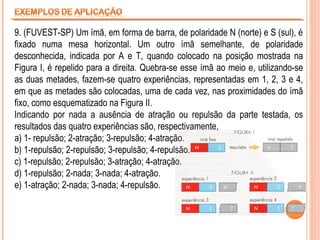 9. (FUVEST-SP) Um ímã, em forma de barra, de polaridade N (norte) e S (sul), é
fixado numa mesa horizontal. Um outro ímã semelhante, de polaridade
desconhecida, indicada por A e T, quando colocado na posição mostrada na
Figura I, é repelido para a direita. Quebra-se esse ímã ao meio e, utilizando-se
as duas metades, fazem-se quatro experiências, representadas em 1, 2, 3 e 4,
em que as metades são colocadas, uma de cada vez, nas proximidades do ímã
fixo, como esquematizado na Figura II.
Indicando por nada a ausência de atração ou repulsão da parte testada, os
resultados das quatro experiências são, respectivamente,
a) 1- repulsão; 2-atração; 3-repulsão; 4-atração.
b) 1-repulsão; 2-repulsão; 3-repulsão; 4-repulsão.
c) 1-repulsão; 2-repulsão; 3-atração; 4-atração.
d) 1-repulsão; 2-nada; 3-nada; 4-atração.
e) 1-atração; 2-nada; 3-nada; 4-repulsão.

 