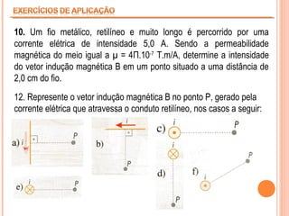 10. Um fio metálico, retilíneo e muito longo é percorrido por uma
corrente elétrica de intensidade 5,0 A. Sendo a permeabilidade
magnética do meio igual a µ = 4Π.10-7 T.m/A, determine a intensidade
do vetor indução magnética B em um ponto situado a uma distância de
2,0 cm do fio.
12. Represente o vetor indução magnética B no ponto P, gerado pela
corrente elétrica que atravessa o conduto retilíneo, nos casos a seguir:

 