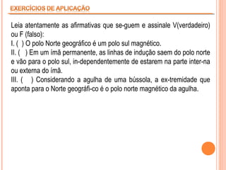 Leia atentamente as afirmativas que se-guem e assinale V(verdadeiro)
ou F (falso):
I. ( ) O polo Norte geográfico é um polo sul magnético.
II. ( ) Em um ímã permanente, as linhas de indução saem do polo norte
e vão para o polo sul, in-dependentemente de estarem na parte inter-na
ou externa do ímã.
III. ( ) Considerando a agulha de uma bússola, a ex-tremidade que
aponta para o Norte geográfi-co é o polo norte magnético da agulha.

 
