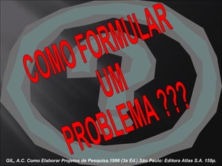 GIL, A.C. Como Elaborar Projetos de Pesquisa.1996 (3a Ed.).São Paulo: Editora Atlas S.A. 159p. COMO FORMULAR  UM  PROBLEMA ??? 