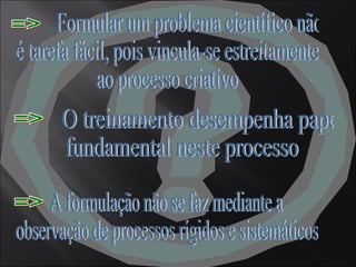Formular um problema científico não é tarefa fácil, pois vincula-se estreitamente ao processo criativo => A formulação não se faz mediante a observação de processos rígidos e sistemáticos => O treinamento desempenha papel fundamental neste processo => 