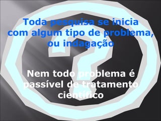 Toda pesquisa se inicia com algum tipo de problema, ou indagação Nem todo problema é passível de tratamento científico 
