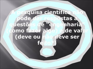 A pesquisa científica não pode dar respostas a questões de “engenharia” (como fazer algo) e de valor (deve ou não deve ser feito?) 