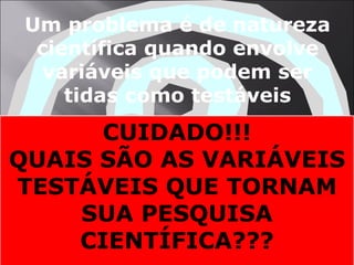 Um problema é de natureza científica quando envolve variáveis que podem ser tidas como testáveis CUIDADO!!! QUAIS SÃO AS VARIÁVEIS TESTÁVEIS QUE TORNAM SUA PESQUISA CIENTÍFICA??? 