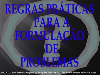REGRAS PRÁTICAS PARA A  FORMULAÇÃO DE  PROBLEMAS GIL, A.C. Como Elaborar Projetos de Pesquisa.1996 (3a Ed.). São Paulo: Editora Atlas S.A. 159p. 