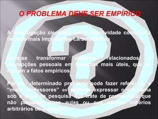 A investigação científica tem a objetividade como uma de suas mais importantes características Deve-se transformar aspectos relacionados a percepções pessoais em aspectos mais úteis, que se refiram a fatos empíricos Por ex.: determinado problema pode fazer referência a “maus professores”    pode-se expressar o problema sob a ótica de pesquisa que trate de professores que não preparam suas aulas ou que adotam critérios arbitrários de avaliação   O PROBLEMA DEVE SER EMPÍRICO 