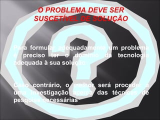 Para formular adequadamente um problema é preciso ter o domínio da tecnologia adequada à sua solução Caso contrário, o melhor será proceder a uma investigação acerca das técnicas de pesquisa necessárias   O PROBLEMA DEVE SER SUSCETÍVEL DE SOLUÇÃO 
