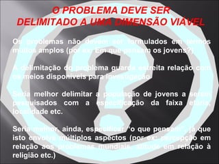 Os problemas não devem ser formulados em termos muitos amplos (por ex: Em que pensam os jovens?) A delimitação do problema guarda estreita relação com os meios disponíveis para investigação Seria melhor delimitar a população de jovens a serem pesquisados com a especificação da faixa etária, localidade etc. Seria melhor, ainda, especificar “o que pensam”, já que isto envolve múltiplos aspectos (por ex: percepção em relação aos problemas mundiais, atitude em relação à religião etc.)   O PROBLEMA DEVE SER DELIMITADO A UMA DIMENSÃO VIÁVEL 
