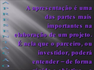 A P R E S E N T A Ç Ã O A apresentação é uma das partes mais importantes na elaboração de um projeto. É nela que o parceiro, ou investidor, poderá entender – de forma rápida e objetiva – a proposta integral do projeto   