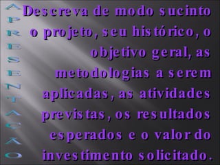 A P R E S E N T A Ç Ã O Descreva de modo sucinto o projeto, seu histórico, o objetivo geral, as metodologias a serem aplicadas, as atividades previstas, os resultados esperados e o valor do investimento solicitado. 