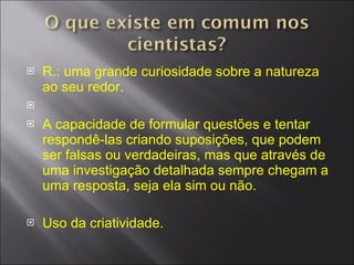 R.: uma grande curiosidade sobre a natureza ao seu redor. A capacidade de formular questões e tentar respondê-las criando suposições, que podem ser falsas ou verdadeiras, mas que através de uma investigação detalhada sempre chegam a uma resposta, seja ela sim ou não. Uso da criatividade. 