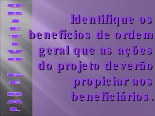 O B J E T I V O  G E  R A L Identifique os benefícios de ordem geral que as ações do projeto deverão propiciar aos beneficiários. 