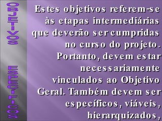 OBJETIVOS  ESPECÍFICOS Estes objetivos referem-se às etapas intermediárias que deverão ser cumpridas no curso do projeto. Portanto, devem estar necessariamente vinculados ao Objetivo Geral. Também devem ser específicos, viáveis, hierarquizados, mensuráveis e cronologicamente definidos. 
