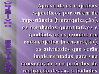 OBJETIVOS  ESPECÍFICOS Apresente os objetivos específicos por ordem de importância (hierarquização), os resultados quantitativos e qualitativos esperados em cada objetivo (mensuração), as atividades que serão implementadas para sua consecução e os períodos de realização dessas atividades (cronologia). 