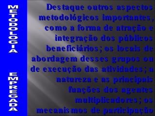 METODOLOGIA  EMPREGADA Destaque outros aspectos metodológicos importantes, como a forma de atração e integração dos públicos beneficiários; os locais de abordagem desses grupos ou de execução das atividades; a natureza e as principais funções dos agentes multiplicadores; os mecanismos de participação comunitária no projeto e outros. 