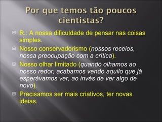R.: A nossa dificuldade de pensar nas coisas simples. Nosso conservadorismo ( nossos receios, nossa preocupação com a crítica ). Nosso olhar limitado ( quando olhamos ao nosso redor, acabamos vendo aquilo que já esperávamos ver, ao invés de ver algo de novo ). Precisamos ser mais criativos, ter novas ideias. Uso da criatividade. 