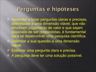 Aprender a fazer perguntas claras e precisas, delimitadas a uma dimensão viável, que não envolvam julgamento de valor e que sejam possíveis de ser respondidas, é fundamental para se desenvolver uma pesquisa científica. Delimitar a sua questão a uma dimensão viável. Elaborar uma pergunta clara e precisa. A pergunta deve ter uma solução possível. 