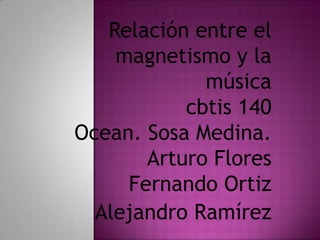 Relación entre el
    magnetismo y la
             música
           cbtis 140
Ocean. Sosa Medina.
       Arturo Flores
     Fernando Ortiz
  Alejandro Ramírez
 