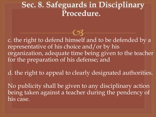 
Sec. 8. Safeguards in Disciplinary
Procedure.
c. the right to defend himself and to be defended by a
representative of his choice and/or by his
organization, adequate time being given to the teacher
for the preparation of his defense; and
d. the right to appeal to clearly designated authorities.
No publicity shall be given to any disciplinary action
being taken against a teacher during the pendency of
his case.
 