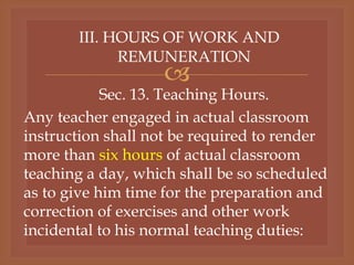 
III. HOURS OF WORK AND
REMUNERATION
Sec. 13. Teaching Hours.
Any teacher engaged in actual classroom
instruction shall not be required to render
more than six hours of actual classroom
teaching a day, which shall be so scheduled
as to give him time for the preparation and
correction of exercises and other work
incidental to his normal teaching duties:
 