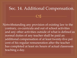 
Sec. 14. Additional Compensation.
Notwithstanding any provision of existing law to the
contrary, co-curricula and out of school activities
and any other activities outside of what is defined as
normal duties of any teacher shall be paid an
additional compensation of at least twenty-five per
cent of his regular remuneration after the teacher
has completed at least six hours of actual classroom
teaching a day.
 
