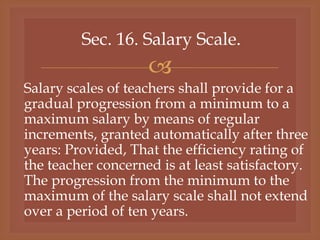 
Sec. 16. Salary Scale.
Salary scales of teachers shall provide for a
gradual progression from a minimum to a
maximum salary by means of regular
increments, granted automatically after three
years: Provided, That the efficiency rating of
the teacher concerned is at least satisfactory.
The progression from the minimum to the
maximum of the salary scale shall not extend
over a period of ten years.
 