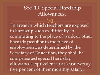 
Sec. 19. Special Hardship
Allowances.
In areas in which teachers are exposed
to hardship such as difficulty in
commuting to the place of work or other
hazards peculiar to the place of
employment, as determined by the
Secretary of Education, they shall be
compensated special hardship
allowances equivalent to at least twenty-
five per cent of their monthly salary.
 