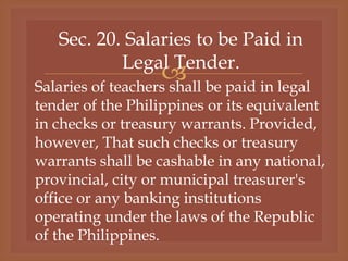 
Sec. 20. Salaries to be Paid in
Legal Tender.
Salaries of teachers shall be paid in legal
tender of the Philippines or its equivalent
in checks or treasury warrants. Provided,
however, That such checks or treasury
warrants shall be cashable in any national,
provincial, city or municipal treasurer's
office or any banking institutions
operating under the laws of the Republic
of the Philippines.
 
