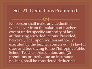 
Sec. 21. Deductions Prohibited.
No person shall make any deduction
whatsoever from the salaries of teachers
except under specific authority of law
authorizing such deductions: Provided,
however, That upon written authority
executed by the teacher concerned, (1) lawful
dues and fees owing to the Philippine Public
School Teachers Association, and (2)
premiums properly due on insurance
policies, shall be considered deductible.
 