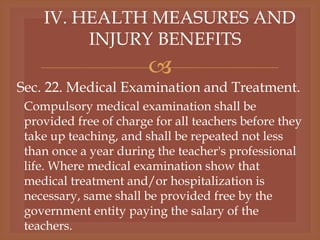 
IV. HEALTH MEASURES AND
INJURY BENEFITS
Sec. 22. Medical Examination and Treatment.
Compulsory medical examination shall be
provided free of charge for all teachers before they
take up teaching, and shall be repeated not less
than once a year during the teacher's professional
life. Where medical examination show that
medical treatment and/or hospitalization is
necessary, same shall be provided free by the
government entity paying the salary of the
teachers.
 