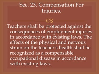 
Sec. 23. Compensation For
Injuries.
Teachers shall be protected against the
consequences of employment injuries
in accordance with existing laws. The
effects of the physical and nervous
strain on the teacher's health shall be
recognized as a compensable
occupational disease in accordance
with existing laws.
 