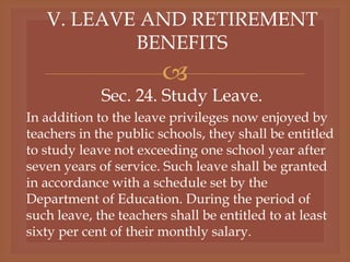 
V. LEAVE AND RETIREMENT
BENEFITS
Sec. 24. Study Leave.
In addition to the leave privileges now enjoyed by
teachers in the public schools, they shall be entitled
to study leave not exceeding one school year after
seven years of service. Such leave shall be granted
in accordance with a schedule set by the
Department of Education. During the period of
such leave, the teachers shall be entitled to at least
sixty per cent of their monthly salary.
 