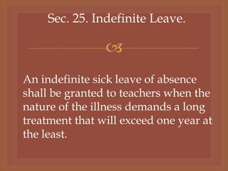 
Sec. 25. Indefinite Leave.
An indefinite sick leave of absence
shall be granted to teachers when the
nature of the illness demands a long
treatment that will exceed one year at
the least.
 